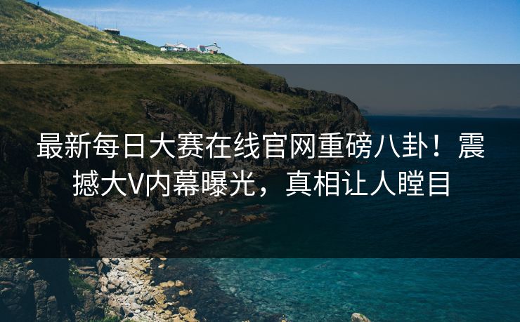 最新每日大赛在线官网重磅八卦！震撼大V内幕曝光，真相让人瞠目
