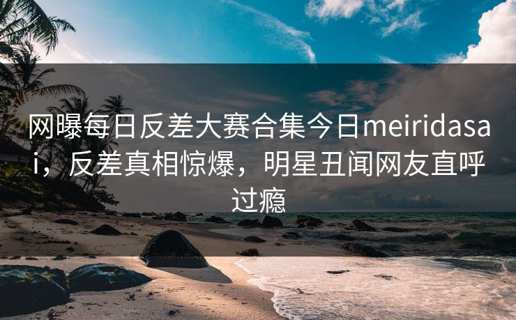 网曝每日反差大赛合集今日meiridasai，反差真相惊爆，明星丑闻网友直呼过瘾