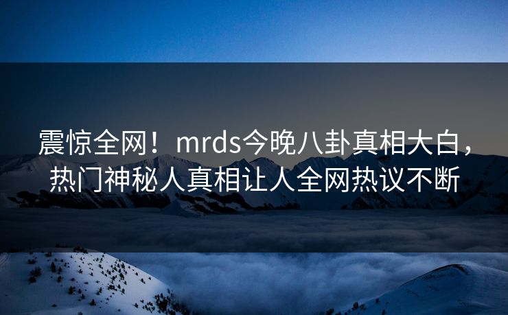 震惊全网！mrds今晚八卦真相大白，热门神秘人真相让人全网热议不断