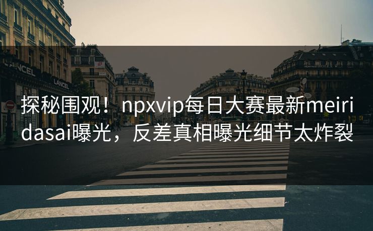 探秘围观！npxvip每日大赛最新meiridasai曝光，反差真相曝光细节太炸裂