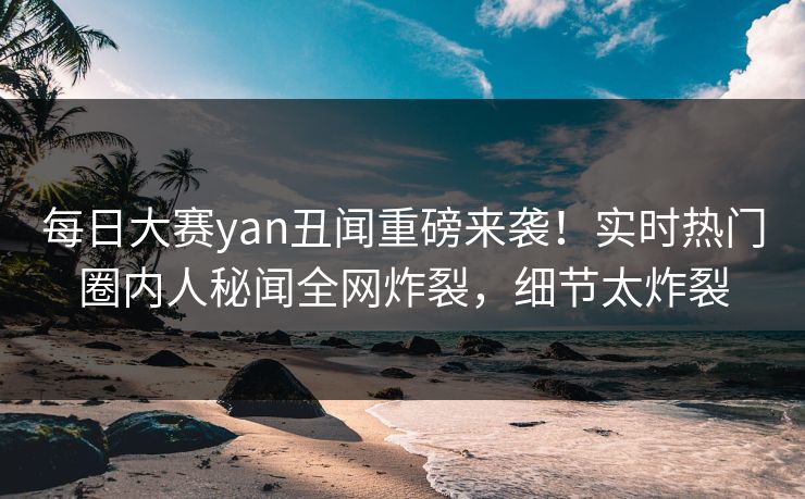 每日大赛yan丑闻重磅来袭！实时热门圈内人秘闻全网炸裂，细节太炸裂