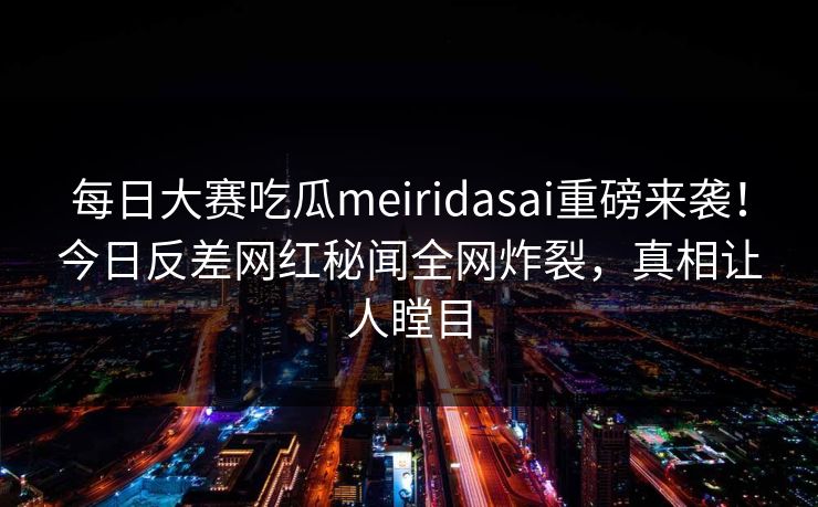 每日大赛吃瓜meiridasai重磅来袭！今日反差网红秘闻全网炸裂，真相让人瞠目
