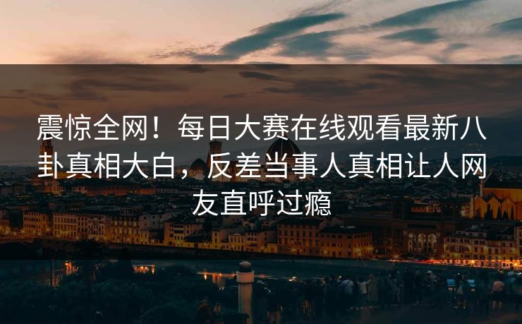 震惊全网！每日大赛在线观看最新八卦真相大白，反差当事人真相让人网友直呼过瘾