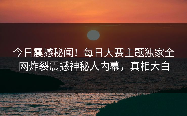 今日震撼秘闻!每日大赛主题独家全网炸裂震撼神秘人内幕,真相大白