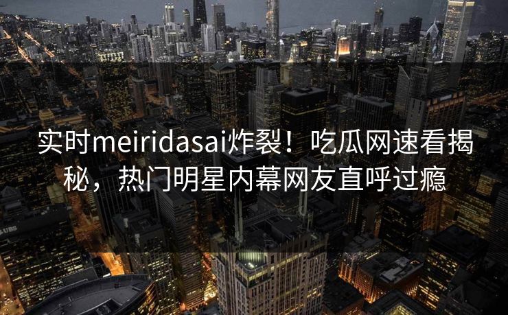 实时meiridasai炸裂！吃瓜网速看揭秘，热门明星内幕网友直呼过瘾