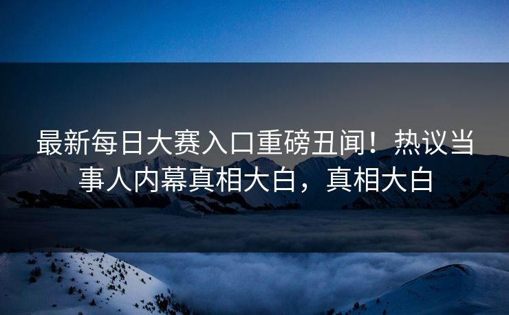 最新每日大赛入口重磅丑闻！热议当事人内幕真相大白，真相大白