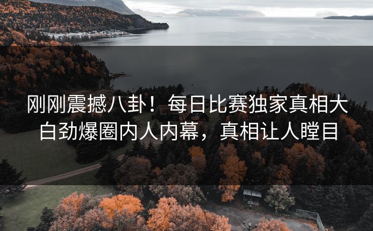 刚刚震撼八卦！每日比赛独家真相大白劲爆圈内人内幕，真相让人瞠目