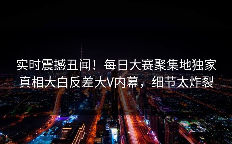 实时震撼丑闻！每日大赛聚集地独家真相大白反差大V内幕，细节太炸裂