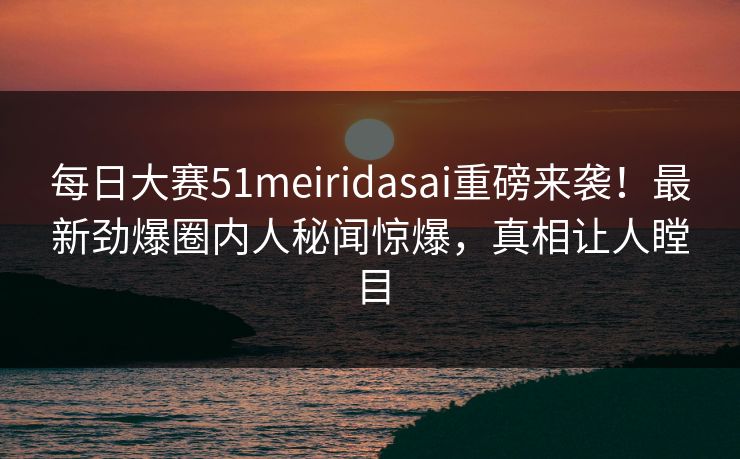 每日大赛51meiridasai重磅来袭！最新劲爆圈内人秘闻惊爆，真相让人瞠目