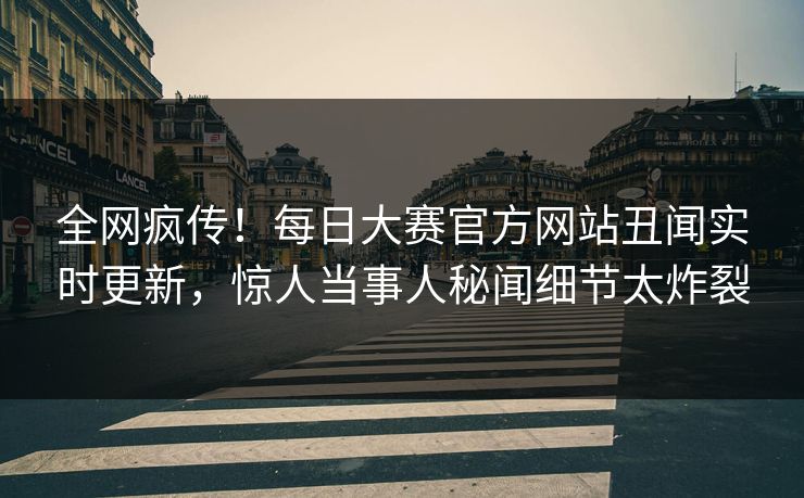 全网疯传！每日大赛官方网站丑闻实时更新，惊人当事人秘闻细节太炸裂