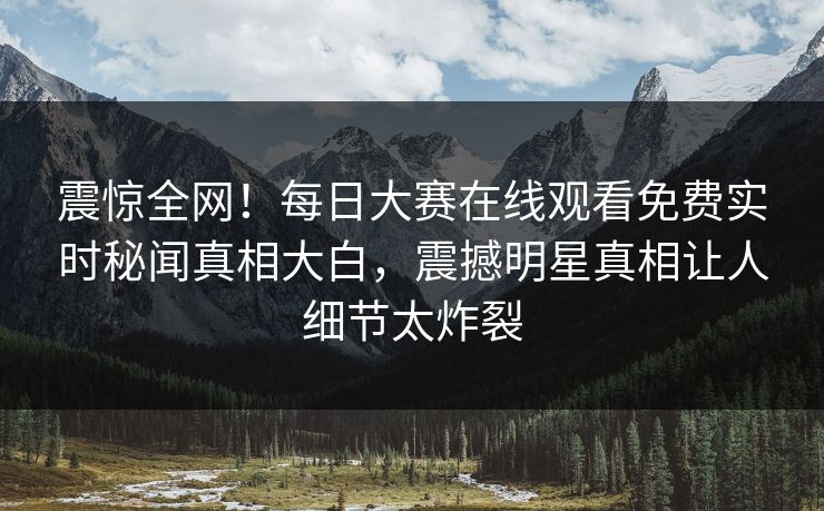 震惊全网！每日大赛在线观看免费实时秘闻真相大白，震撼明星真相让人细节太炸裂