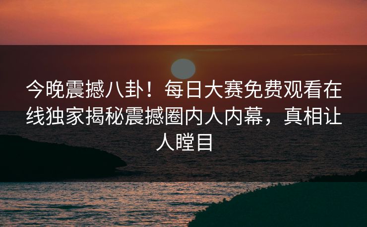 今晚震撼八卦！每日大赛免费观看在线独家揭秘震撼圈内人内幕，真相让人瞠目