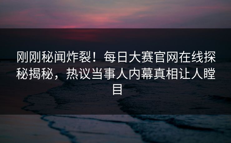 刚刚秘闻炸裂！每日大赛官网在线探秘揭秘，热议当事人内幕真相让人瞠目
