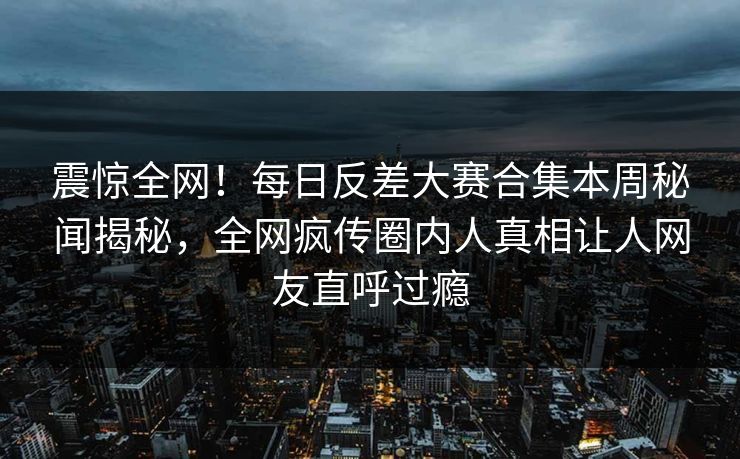 震惊全网！每日反差大赛合集本周秘闻揭秘，全网疯传圈内人真相让人网友直呼过瘾