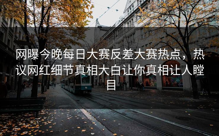 网曝今晚每日大赛反差大赛热点，热议网红细节真相大白让你真相让人瞠目