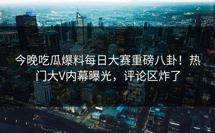 今晚吃瓜爆料每日大赛重磅八卦！热门大V内幕曝光，评论区炸了