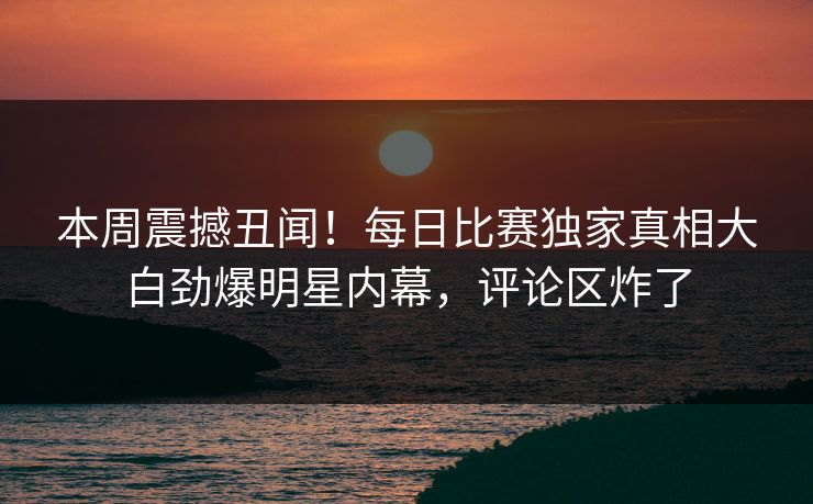 本周震撼丑闻！每日比赛独家真相大白劲爆明星内幕，评论区炸了