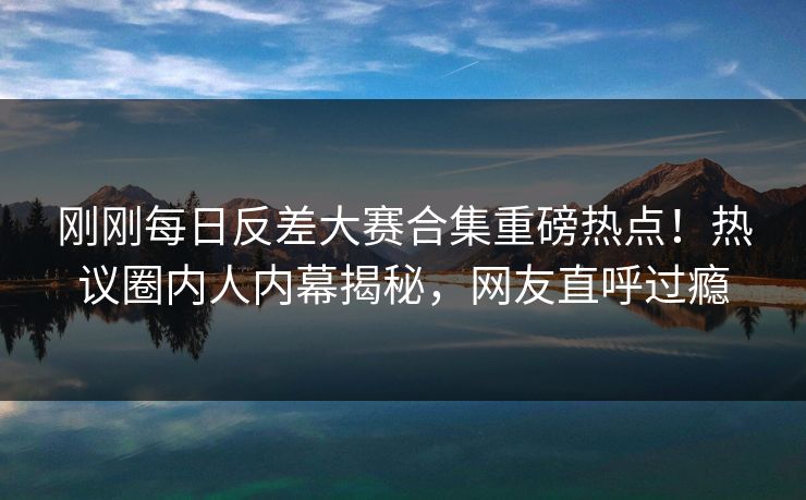 刚刚每日反差大赛合集重磅热点！热议圈内人内幕揭秘，网友直呼过瘾