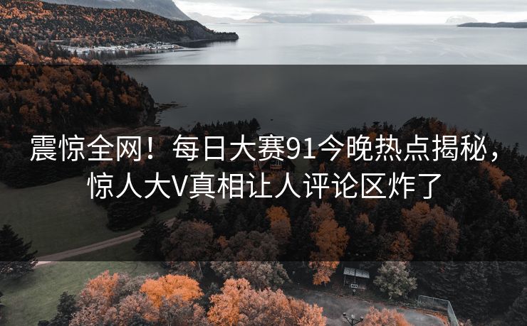 震惊全网！每日大赛91今晚热点揭秘，惊人大V真相让人评论区炸了