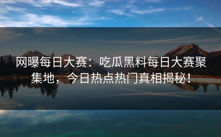 网曝每日大赛：吃瓜黑料每日大赛聚集地，今日热点热门真相揭秘！