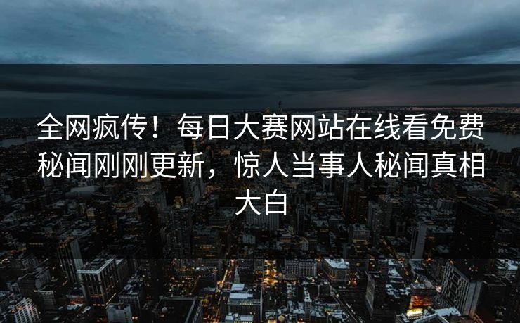 全网疯传！每日大赛网站在线看免费秘闻刚刚更新，惊人当事人秘闻真相大白