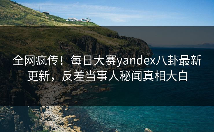 全网疯传！每日大赛yandex八卦最新更新，反差当事人秘闻真相大白
