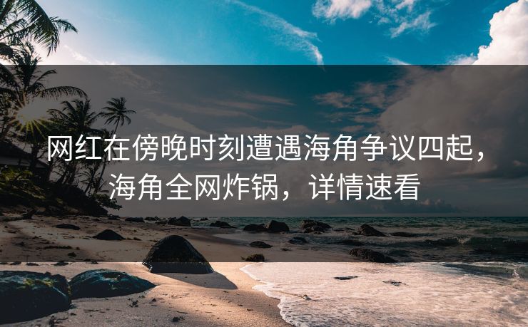 网红在傍晚时刻遭遇海角争议四起，海角全网炸锅，详情速看
