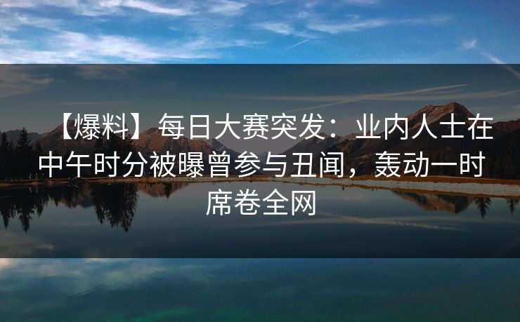 【爆料】每日大赛突发：业内人士在中午时分被曝曾参与丑闻，轰动一时席卷全网