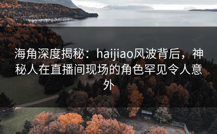 海角深度揭秘：haijiao风波背后，神秘人在直播间现场的角色罕见令人意外