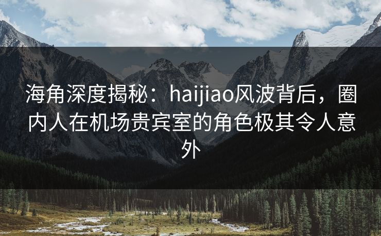 海角深度揭秘：haijiao风波背后，圈内人在机场贵宾室的角色极其令人意外