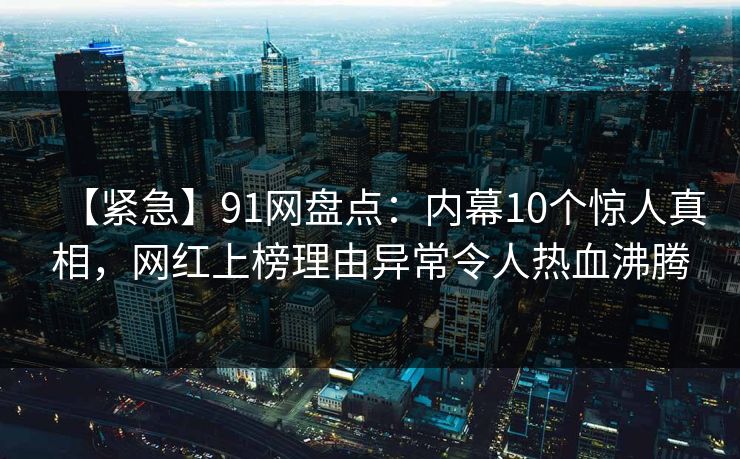 【紧急】91网盘点：内幕10个惊人真相，网红上榜理由异常令人热血沸腾