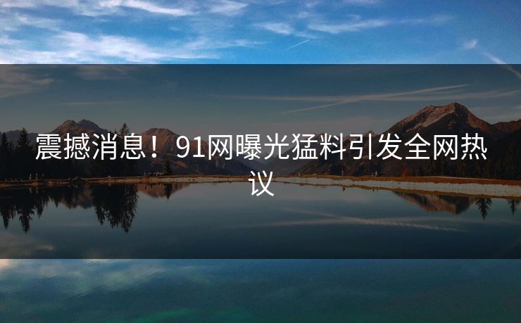 震撼消息！91网曝光猛料引发全网热议