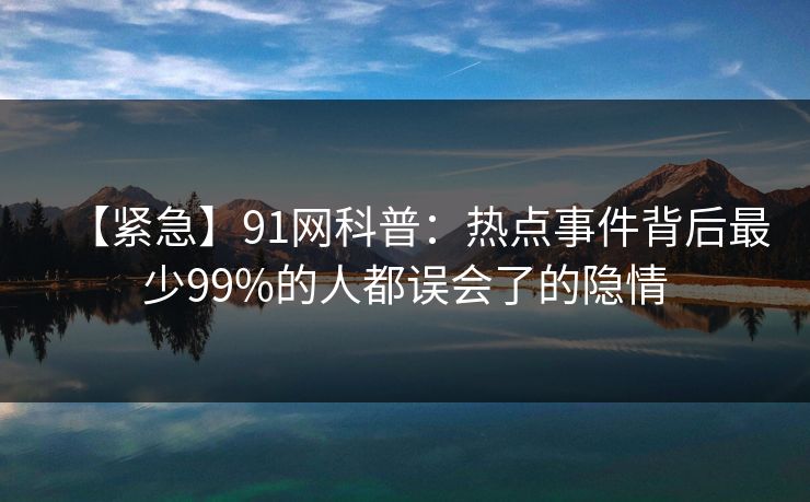 【紧急】91网科普：热点事件背后最少99%的人都误会了的隐情