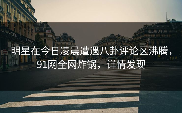 明星在今日凌晨遭遇八卦评论区沸腾，91网全网炸锅，详情发现