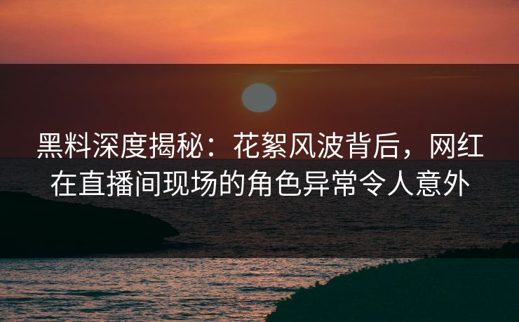 黑料深度揭秘：花絮风波背后，网红在直播间现场的角色异常令人意外