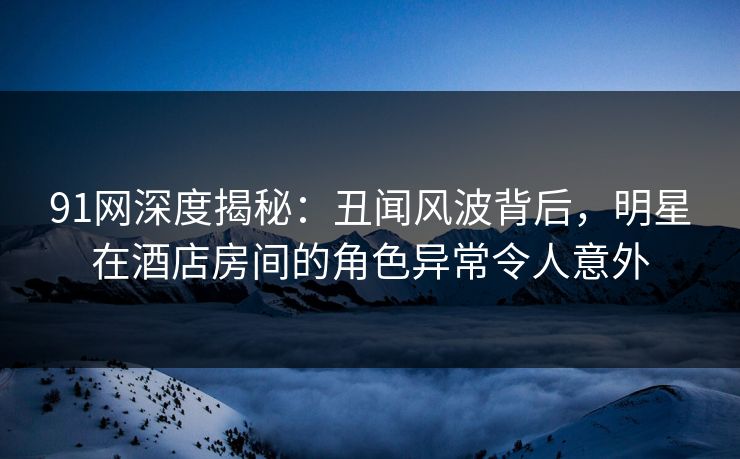 91网深度揭秘：丑闻风波背后，明星在酒店房间的角色异常令人意外