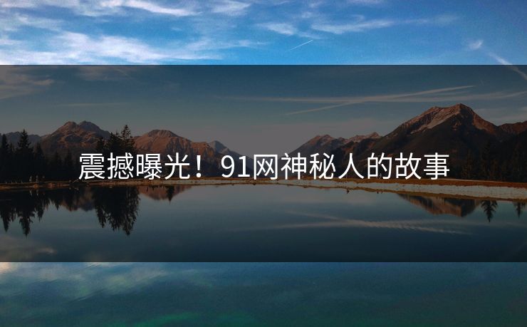 震撼曝光！91网神秘人的故事
