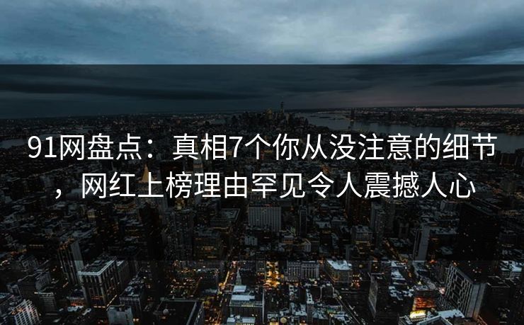 91网盘点：真相7个你从没注意的细节，网红上榜理由罕见令人震撼人心