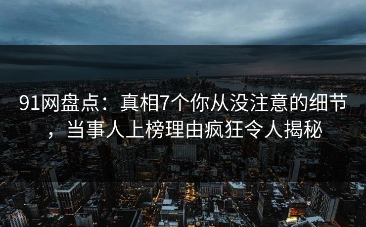 91网盘点：真相7个你从没注意的细节，当事人上榜理由疯狂令人揭秘