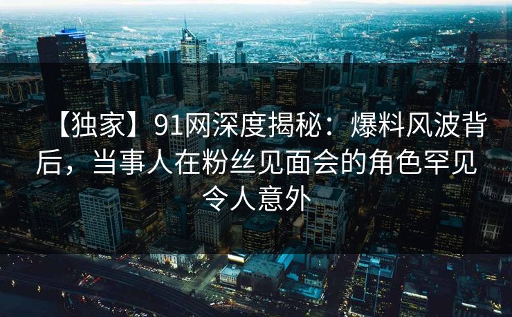 【独家】91网深度揭秘：爆料风波背后，当事人在粉丝见面会的角色罕见令人意外