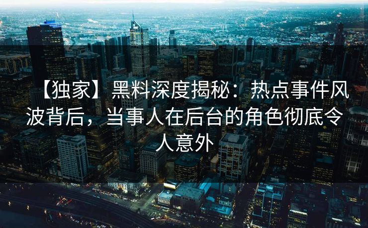 【独家】黑料深度揭秘：热点事件风波背后，当事人在后台的角色彻底令人意外