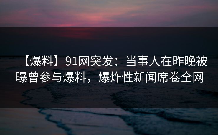 【爆料】91网突发：当事人在昨晚被曝曾参与爆料，爆炸性新闻席卷全网