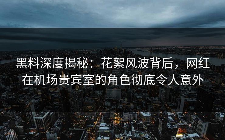 黑料深度揭秘：花絮风波背后，网红在机场贵宾室的角色彻底令人意外
