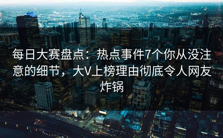 每日大赛盘点：热点事件7个你从没注意的细节，大V上榜理由彻底令人网友炸锅