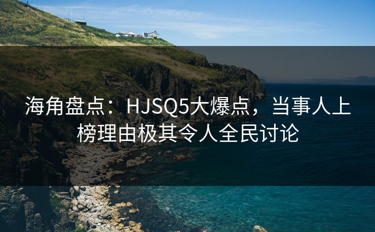 海角盘点：HJSQ5大爆点，当事人上榜理由极其令人全民讨论