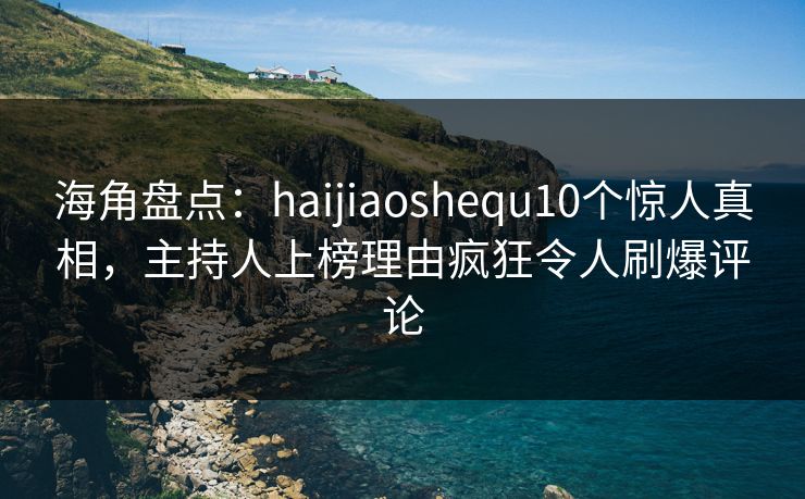海角盘点：haijiaoshequ10个惊人真相，主持人上榜理由疯狂令人刷爆评论