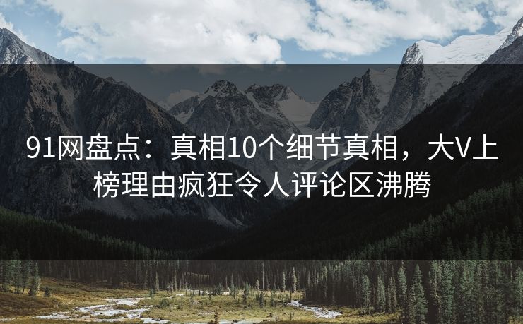 91网盘点：真相10个细节真相，大V上榜理由疯狂令人评论区沸腾