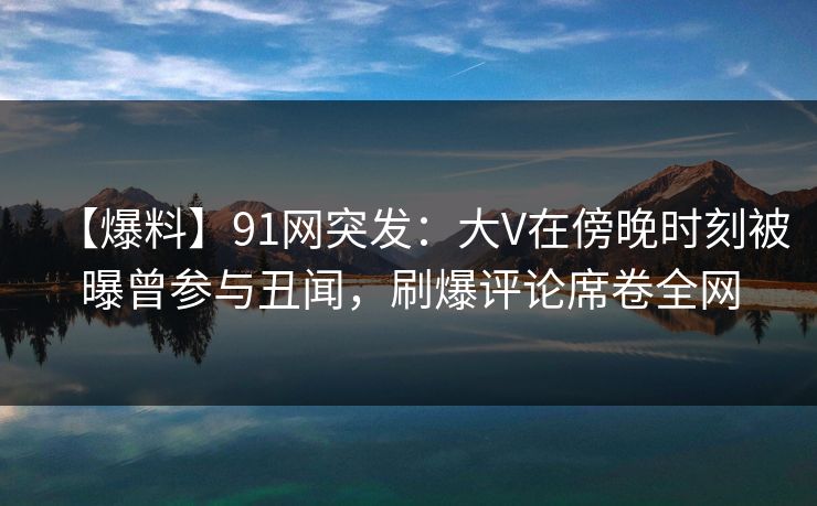 【爆料】91网突发：大V在傍晚时刻被曝曾参与丑闻，刷爆评论席卷全网
