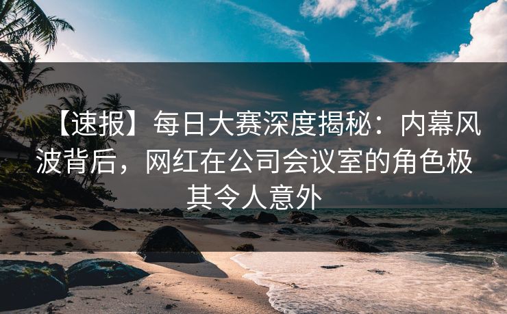 【速报】每日大赛深度揭秘：内幕风波背后，网红在公司会议室的角色极其令人意外