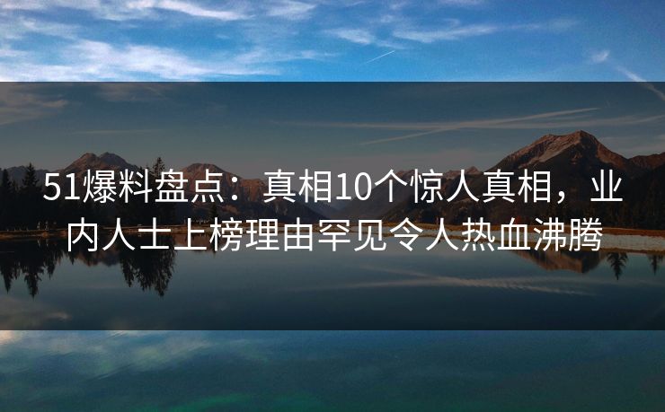 51爆料盘点：真相10个惊人真相，业内人士上榜理由罕见令人热血沸腾